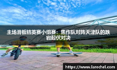 主场滑板精英赛小组赛：焦作队对阵天津队的跌宕起伏对决