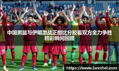 中国男篮与伊朗激战正酣比分胶着双方全力争胜精彩瞬间回顾